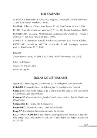 BIBLIOGRAFIA
MAGNOLI, Demétrio & ARAUJO, Regina. Geografia Geral e do Brasil.
2ª ed. São Paulo. Moderna. 1997.
GASPAR, Alberto. Física. Mecânica . 1ª ed. São Paulo. Ática. 2000.
FELTRE, Ricardo. Química. Volume 2. 5ª ed. São Paulo. Moderna. 2000.
BOSQUILHA, Gláucia. Minimanual Compacto de Química – Teoria e
Prática . 1ª ed. São Paulo. Rideel. 1999.
SYMES, R. F. Aventura Visual, Rochas e Minerais . São Paulo. Globo.
GOWDAK, Demétrio, MATOS, Neide de. 1ª ed. Biologia . Volume
único. São Paulo. FTD. 1991.

Revista
Superinteressante , nº 180. São Paulo. Abril. Setembro de 2002.

Sites na Internet:
www.seismo.unr.edu
www.lsi.usp.br


                     SIGLAS DE VESTIBULARES
Acafe-SC: Associação Catarinense das Fundações Educacionais
Cefet-PR: Centro Federal de Educação Tecnológica do Paraná
Cescea-SP: Centro de Seleção de Candidatos das Escolas de Economia
e Administração (São Paulo)
Cescem-SP: Centro de Seleção de Candidatos das Escolas de Medicina
(São Paulo)
Cesgranrio-RJ: Fundação Cesgranrio
Enem-MEC: Exame Nacional do Ensino Médio
Faap-SP: Fundação Armando Álvares Penteado
FMU-FIAM-FAAM-SP: Faculdades Metropolitanas Unidas, Faculda-
des Integradas Alcântara Machado, Faculdade de Artes Alcântara
Machado.
                                                                  367
 