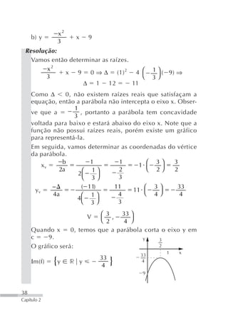x2
     b) y              x   9
              3
 Resolução:
   Vamos então determinar as raízes.
        x2
              x 9 0 ⇒ Δ (1) 2 4 ⎛              1 ⎞ ( 9) ⇒
        3                               ⎝      3⎠
                    Δ 1 12           11
     Como Δ       0, não existem raízes reais que satisfaçam a
     equação, então a parábola não intercepta o eixo x. Obser-
                     1
     ve que a           , portanto a parábola tem concavidade
                     3
     voltada para baixo e estará abaixo do eixo x. Note que a
     função não possui raízes reais, porém existe um gráfico
     para representá-la.
     Em seguida, vamos determinar as coordenadas do vértice
     da parábola.
                                            1 ⎛
                b          1         1           3⎞    3
          xv
               2a        ⎛ 1⎞        2         ⎝ 2⎠     2
                       2
                         ⎝ 3⎠        3
             −          ( 11)       11        ⎛ 3⎞       33
       yv                                 11
             4a         ⎛ 1⎞         4        ⎝ 4⎠        4
                      4
                        ⎝ 3⎠         3

                           V ⎛ 3 , 33 ⎞
                             ⎝ 2    4 ⎠
     Quando x      0, temos que a parábola corta o eixo y em
     c     9.                              y     3
     O gráfico será:                             2
                                                     1   x
                                          33
                               33
     Ιm(f)   {y    r y
                                4   }      4

                                           9



38
Capítulo 2
 