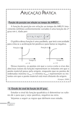 APLICAÇÃO PRÁTICA
 Função da posição em relação ao tempo do MRUV
   A função da posição em relação ao tempo do MRUV (mo-
vimento retilíneo uniformemente variado) é uma função do 2º
grau em t, dada por:

                          x       x0      v 0t      1 at 2
                                                    2
   O gráfico dessa função é uma parábola, que terá concavidade
para cima se a aceleração for positiva e para baixo se negativa.
        Posição (x)                              Posição (x)




                              Tempo (t)                            Tempo (t)
                      a       0                                a   0
    Dessa maneira, os pontos em que a curva corta o eixo das
abscissas (raízes da função) representam os instantes em que o
ponto material passa pela origem, enquanto que os pontos de
ordenadas máxima (x máx.) e mínima (x mín.) representam os ins-
tantes em que o ponto material está mais distante da origem.
                                                                       (Gaspar, 2000)




 5. Estudo do sinal da função do 2º grau
                                  -
    Estudar o sinal da função quadrática é determinar os valo-
res de x para que y seja: positivo, negativo ou zero.
    Vejamos a seguir as regras que definem esse estudo.
40
Capítulo 2
 