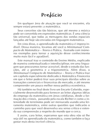 Prefácio
    Em qualquer área de atuação que você se encontre, ela
sempre estará presente: a matemática.
    Seus conceitos são tão básicos, que até mesmo a música
pode ser convertida em expressões matemáticas. É uma ciência
tão universal, que todas as mensagens das sondas espaciais
lançadas até hoje são enviadas em linguagem matemática.
    Em vista disso, o aprendizado da matemática é imprescin-
dível. Dessa maneira, levamos até você o Minimanual Com-
pacto de Matemática – Teoria e Prática , ilustrado com inúme-
ros exemplos para tornar a aquisição desse conhecimento
muito mais fácil e agradável.
    Este manual traz o conteúdo do Ensino Médio, explicado
de maneira contextualizada e interdisciplinar, em uma lingua-
gem que procuramos tornar acessível, desde o estudo das fun-
ções, até a geometria e a trigonometria. Além disso, o
Minimanual Compacto de Matemática – Teoria e Prática traz
um capítulo especialmente dedicado à Matemática Financeira
em que o leitor poderá tirar suas principais dúvidas sobre as
transações comerciais e financeiras do mercado, e até mesmo
compreender um pouco melhor nossa política econômica.
    Há também no final deste livro um Encarte Colorido, espe-
cialmente desenvolvido para fornecer ao leitor algumas idéias
do emprego da matemática em áreas cotidianas, desde a for-
mação dos cristais, passando pela escala Richter e como a in-
tensidade de terremotos pode ser mensurada usando uma fer-
ramenta matemática, entre outras questões que indicarão o
caminho para que você desenvolva seu senso crítico e esten-
da sua compreensão a respeito do mundo que o cerca.
    E assim, caro leitor, esperamos que esta obra não só lhe
seja útil no aprendizado da matemática, como também o faça
gostar mais desta incrível ciência.
 
