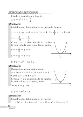 Estude o sinal de cada função:
                     1
   a) y x 2 x
                     4
 Resolução:
   Inicialmente, determinamos as raízes da função:
                  1                            1
     x2      x           0 ⇒Δ    (1) 2   4 1        1    1        0
                  4                            4
              b       1
     x
             2a       2
     Como a 1, a concavidade da parábo-
     la está voltada para cima. Temos então:
             1
     x          ⇒y 0
             2
             1                                       1            x
     x          ⇒y 0
             2                                       2

     b) f(x)     5x 2   6x   2
 Resolução:
   Determinamos o discriminante:
   Δ 36 4 5 2 36 40                  4
   Como Δ 0 ⇒ ∃ x r
   Sendo a 5, a concavidade da parábo-
   la está voltada para cima, então:
     ∀x        r⇒y      0                                         x


     c) y        2x 2   18
 Resolução:
   Inicialmente, determinamos as raízes:
         2x 2 18 0 ⇒ 2x 2         18 ⇒ x 2         9⇒x       ±3
42
Capítulo 2
 