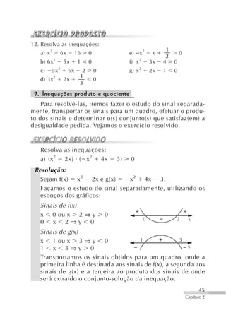 12. Resolva as inequações:
                                                                   1
   a) x 2      6x        16    0                e) 4x 2       x       0
                                                                   2
   b) 6x 2      5x        1    0                f) x 2       3x   4 0
   c)   5x 2        6x     2       0            g) x 2       2x   1   0
                          1
   d) 3x 2      2x                 0
                          3

 7. Inequações produto e quociente
    Para resolvê-las, iremos fazer o estudo do sinal separada-
mente, transportar os sinais para um quadro, efetuar o produ-
to dos sinais e determinar o(s) conjunto(s) que satisfaz(em) a
desigualdade pedida. Vejamos o exercício resolvido.


   Resolva as inequações:
   a) (x 2 2x) ( x 2 4x                    3)   0
 Resolução:
   Sejam f(x) x 2 2x e g(x)     x 2 4x 3.
   Façamos o estudo do sinal separadamente, utilizando os
   esboços dos gráficos:
   Sinais de f(x)
   x 0 ou x 2 ⇒ y                      0
                                                         0            2    x
   0 x 2⇒y 0
   Sinais de g(x)
   x 1 ou x 3 ⇒ y 0                    1               3
   1 x 3⇒y 0                                             x

   Transportamos os sinais obtidos para um quadro, onde a
   primeira linha é destinada aos sinais de f(x), a segunda aos
   sinais de g(x) e a terceira ao produto dos sinais de onde
   será extraído o conjunto-solução da inequação.
                                                                                45
                                                                          Capítulo 2
 