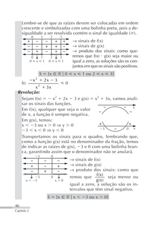 Lembre-se de que as raízes devem ser colocadas em ordem
     crescente e simbolizadas com uma bolinha preta, pois a de-
     sigualdade a ser resolvida contém o sinal de igualdade ( ).
              0           1        2        3
                                                  → sinais de f(x)
                                                  → sinais de g(x)
                                                  → produto dos sinais: como que-
               0  1             2  3              remos que f(x) g(x) seja maior ou
              0 x 1            0 x 1              igual a zero, as soluções são os con-
                                                  juntos em que os sinais são positivos.
                      S         {x r 0            x    1 ou 2     x        3}
               x2             2x 3
     b)                              0
            x2                 3x
 Resolução:
   Sejam f(x)       x 2 2x 3 e g(x) x 2 3x, vamos anali-
   sar os sinais das funções.
                                                         x
   Em f(x), qualquer que seja o valor
   de x , a função é sempre negativa.
   Em g(x), temos:
   x       3 ou x 0 ⇒ y 0
                                           3          0   x
     3 x 0⇒y 0
   Transportamos os sinais para o quadro, lembrando que,
   como a função g(x) está no denominador da fração, temos
   de indicar as raízes de g(x), 3 e 0 com uma bolinha bran-
   ca, garantindo assim que o denominador não se anulará.
                      3            0
                                                 → sinais de f(x)
                                                 → sinais de g(x)
                                                 → produto dos sinais: como que
                                                               f (x)
                      3            0             remos que           seja menor ou
          x       3                    x    0                  g(x)
                                                 igual a zero, a solução são os in-
                                                 tervalos que têm sinal negativo.
                               S       {x       r x      3 ou x       0}
46
Capítulo 2
 