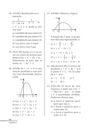 18. (UFMG) Resolvendo-se a                             21. (UFMG) Observe a figura:
    equação
                                                                   f(x)
             1                        1
     x2      5x          6        x       2       0,                   2

     x   2, x                3, pode-se afir-
     mar que:
                                                               1       0                 3      x
     a) o produto de suas raízes é 6.
     b) o produto de suas raízes é 12.                    A função do 2º grau, cujo grá-
     c) o produto de suas raízes é 24.                    fico nela está representado, é:
     d) sua única raiz é impar.                                    3           x2
                                                          a) y            x
                                                                   2            2
     e) sua única raiz é par.                                      2
                                                          b) y x        2x 3
19. (PUC-SP) Sendo x'e x" os ze-                          c) y              x2     2x     3
    ros ou raízes da função qua-                                                  2        1 2
    drática f(x) x 2 8x m.                                d) y         1             x       x
                                                                                  3        3
    Determinar m para que se                              e) y         (x        1) (x   1) (x 3)
    tenha 3x' 4x" 3.
                                                       22. (Mackenzie-SP) O vértice da
20. (UFPB) Se f : r → r é uma                              parábola y   x2  kx    mé
    função quadrática cujo grá-                            o ponto V ( 1, 4). O valor
    fico está desenhado abaixo,                            de k m é:
    então                                                 a)       2        c) 0         e) 2
                  f(x)
                    4                                     b)       1        d) 1
                                                       23. (FGV-SP) O lucro de uma
                                                           empresa é dado por L(x)
                                                             100 (10 x)(x 2), onde
                                                           x é a quantidade vendida.
               1 0           1            3 x
                                                           Podemos afirmar que:
     a) f(x)             x2       2x          3           a) o lucro é positivo qual-
     b) f(x)             x2       2x          3              quer que seja x .
                                                          b) o lucro é positivo para x
     c) f(x)             x2       2x          3
                                                             maior que 10.
     d) f(x)        x2           2x       3               c) o lucro é positivo para x
     e) f(x)        x2           2x       3                  entre 2 e 10.

48
Capítulo 2
 