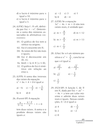 d) o lucro é máximo para x            a)     2   c) 3            e) 1
       igual a 10.                        b) 0       d)     4
    e) o lucro é máximo para x
       igual a 3.                      27. (UFSE) Se a equação
                                           3x 2   4x     m    0 não tem
24. (UFSC) Seja f : r→r, defini-           raízes reais, é verdade que:
    da por f(x)      x 2. Determi-
    ne a soma dos números as-                        4
                                         a) m                        d) m      12
    sociados às afirmativas VER -                    3
    DADEIRAS :                                       4
                                         b) m                        e) m      13
    01. O gráfico de f(x) tem o                      3
        vértice na origem;                           7
                                         c) m
    02. f(x) é crescente em r;                       2
    04. As raízes de f(x) são reais
        e iguais;                      28. (Ufac) Se x é um número po-
                                                          1
    08. f(x) é decrescente em              sitivo e x 2     , conclui-se
                                                          2
        [0, ∞[;
                                           que x é igual a:
    16. Ιm(f) {y r y 0};
    32. O gráfico de f(x) é simé-              2                      2
                                         a)               d)
        trico em relação ao                    2                      2
        eixo x .                                                     1
                                         b)    2          e)
25. (UFPI) A soma dos inversos                                       2
    das raízes da equação
                                         c) 1
    x 2 6x 4 0 é igual a:                   2
                          3        1
    a)       6   c)           e)       29. (FGV-SP) A função f, de r
                          2        6
                                           em r, dada por f(x)     ax 2
    b) 4         d) 0                         4x    a tem um valor má-
                                           ximo e admite duas raízes
26. (Fuvest-SP) A equação                  reais e iguais. Nessas condi-
         x       x        2                ções, f( 2) é igual a:
     1       x        x       1    0
                                                                           1
                                          a) 4                  d)
                                                                          2
    tem duas raízes. A soma e o
                                          b) 2                  e)       2
    produto dessas raízes são
    iguais a:                             c) 0

                                                                               49
                                                                         Capítulo 2
 