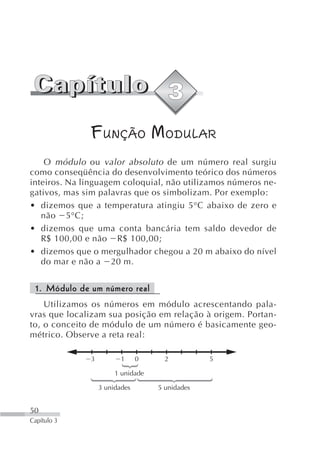 FUNÇÃO MODULAR
    O módulo ou valor absoluto de um número real surgiu
como conseqüência do desenvolvimento teórico dos números
inteiros. Na linguagem coloquial, não utilizamos números ne-
gativos, mas sim palavras que os simbolizam. Por exemplo:
• dizemos que a temperatura atingiu 5°C abaixo de zero e
   não 5°C;
• dizemos que uma conta bancária tem saldo devedor de
   R$ 100,00 e não R$ 100,00;
• dizemos que o mergulhador chegou a 20 m abaixo do nível
   do mar e não a 20 m.


 1. Módulo de um número real
    Utilizamos os números em módulo acrescentando pala-
vras que localizam sua posição em relação à origem. Portan-
to, o conceito de módulo de um número é basicamente geo-
métrico. Observe a reta real:

              3          1     0     2          5

                       1 unidade

                  3 unidades       5 unidades


50
Capítulo 3
 