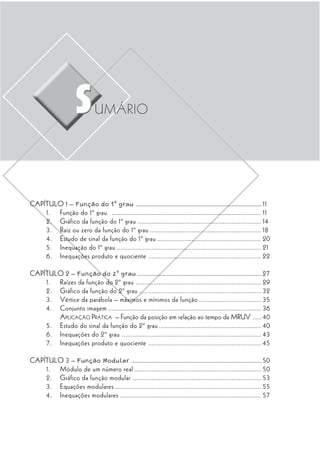 UMÁRIO




CAPÍTULO 1 – Função do 1º grau ....................................................................................... 11
    1. Função do 1º grau ...................................................................................... 11
    2. Gráfico da função do 1º grau ....................................................................... 14
    3. Raiz ou zero da função do 1º grau ................................................................ 18
    4. Estudo de sinal da função do 1º grau ............................................................ 20
    5. Inequação do 1º grau ................................................................................... 21
    6. Inequações produto e quociente ................................................................. 22

CAPÍTULO 2 – Função do 2º grau ...................................................................................... 27
    1. Raízes da função do 2º grau ........................................................................ 29
    2. Gráfico da função do 2º grau ...................................................................... 32
    3. Vértice da parábola – máximos e mínimos da função .................................... 35
    4. Conjunto imagem ........................................................................................ 36
       APLICAÇÃO PRÁTICA – Função da posição em relação ao tempo da MRUV ..... 40
    5. Estudo do sinal da função do 2º grau ........................................................... 40
    6. Inequações do 2º grau ................................................................................ 43
    7. Inequações produto e quociente ................................................................. 45

CAPÍTULO 3 – Função Modular .......................................................................................... 50
    1. Módulo de um número real ......................................................................... 50
    2. Gráfico da função modular .......................................................................... 53
    3. Equações modulares .................................................................................... 55
    4. Inequações modulares ................................................................................. 57
 
