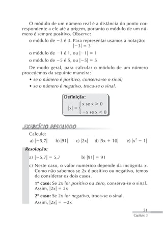 O módulo de um número real é a distância do ponto cor-
respondente a ele até a origem, portanto o módulo de um nú-
mero é sempre positivo. Observe:
   o módulo de 3 é 3. Para representar usamos a notação:
                            3   3
   o módulo de       1 é 1, ou    1      1
   o módulo de       5 é 5, ou    5      5
   De modo geral, para calcular o módulo de um número
procedemos da seguinte maneira:
   • se o número é positivo, conserva-se o sinal;
   • se o número é negativo, troca-se o sinal.

                        Definição:
                                 ⎧ x se x 0
                           x     ⎨
                                 ⎩ x se x 0



   Calcule:
   a)     5,7      b) 91       c) 2x     d) 5x    10      e) x 2    1
 Resolução:
   a)     5,7     5,7            b) 91       91
   c) Neste caso, o valor numérico depende da incógnita x .
      Como não sabemos se 2x é positivo ou negativo, temos
      de considerar os dois casos.
        1º caso: Se 2x for positivo ou zero , conserva-se o sinal.
        Assim, 2x     2x
        2º caso: Se 2x for negativo , troca-se o sinal.
        Assim, 2x       2x
                                                                    51
                                                              Capítulo 3
 