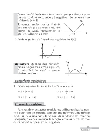 Como o módulo de um número é sempre positivo, os pon-
   tos abaixo do eixo x, onde y é negativo, não pertencem ao
   gráfico de x 1 .                                  y

   Tomamos, então, pontos simétri-                     1
   cos em relação ao eixo x ou, em
   outras palavras, “rebatemos” o
   gráfico. Observe ao lado:                    1        x

 2.Dado o gráfico de f(x) esboce o gráfico de f(x) .
                          y




                                       x
                                             y
 Resolução: Quando não conhece-
   mos a função mas temos o gráfico,
   é mais fácil “rebater” os pontos
   abaixo do eixo x.                                        x




3. Esboce o gráfico das seguintes funções modulares:
                                             x
   a) y   x       3                  c) y         4
                                             2
   b) y       x       5              d) y   3x   15

 3. Equações modulares
    Para resolver equações modulares, utilizamos basicamen-
te a definição de módulo. Sempre que tivermos uma função
modular, devemos considerar que, dependendo do valor da
incógnita, o valor numérico da função (entre as barras do mó-
dulo) poderá ser positivo ou negativo.
                                                                55
                                                       Capítulo 3
 