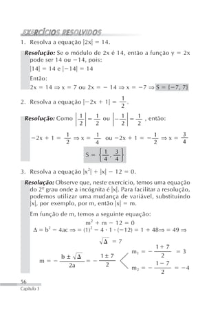1. Resolva a equação 2x              14.
 Resolução: Se o módulo de 2x é 14, então a função y                            2x
   pode ser 14 ou 14, pois:
   14    14 e 14     14
     Então:
     2x 14 ⇒ x      7 ou 2x                  14 ⇒ x          7⇒S         { 7, 7}
                                                1
2. Resolva a equação            2x       1        .
                                                2

 Resolução: Como        1        1 ou           1          1 , então:
                        2        2              2          2
                  1              1                              1              3
        2x   1      ⇒x             ou          2x      1          ⇒x
                  2              4                              2              4
                                     ⎧ 1 , 3⎫
                            S        ⎨      ⎬
                                     ⎩4 4⎭

3. Resolva a equação x 2             x        12      0.
 Resolução: Observe que, neste exercício, temos uma equação
   do 2º grau onde a incógnita é x . Para facilitar a resolução,
   podemos utilizar uma mudança de variável, substituindo
   x , por exemplo, por m, então x      m.
     Em função de m, temos a seguinte equação:
                       m 2 m 12 0
      Δ b2 4ac ⇒ (1)2 4 1 ( 12) 1 48⇒                                        49 ⇒
                                               7
                                                                 1       7
                                                      m1                       3
                 b±                  1± 7                            2
         m                                                       1       7
                   2a                 2
                                                      m2                           4
                                                                     2
56
Capítulo 3
 