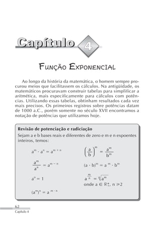 FUNÇÃO EXPONENCIAL
    Ao longo da história da matemática, o homem sempre pro-
curou meios que facilitassem os cálculos. Na antigüidade, os
matemáticos procuravam construir tabelas para simplificar a
aritmética, mais especificamente para cálculos com potên-
cias. Utilizando essas tabelas, obtinham resultados cada vez
mais precisos. Os primeiros registros sobre potências datam
de 1000 a.C., porém somente no século XVII encontramos a
notação de potências que utilizamos hoje.


 Revisão de potenciação e radiciação
 Sejam a e b bases reais e diferentes de zero e m e n expoentes
 inteiros, temos:
                                                         m
                 m        n           m       n   ⎛ a⎞       am
             a        a           a
                                                  ⎝ b⎠       bm
                 am
                              am          n
                                                  (a b) m    a   m
                                                                     bm
                 an
                                                    m
                 o                                  n   n m
             a         1                          a      a
                                                  onde a r *, n           2
             (a m) n          a   m n




62
Capítulo 4
 