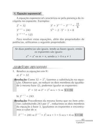 1. Equação exponencial
   A equação exponencial caracteriza-se pela presença da in-
cógnita no expoente. Exemplos:
                                                    11
   2 x 32                      3x 3x 1 3x 2
                                                     9
     x 1                         2x      x
   3       243                 5    2 5      3 0
        x2       4
   5                      125
   Para resolver estas equações, além das propriedades de
potências, utilizamos a seguinte propriedade:

 Se duas potências são iguais, tendo as bases iguais, então
                 os expoentes são iguais:
                         am     an ⇔ m         n, sendo a    0ea   1




1. Resolva as equações em r:
   a) 2 x 32
 Resolução: Como 32      2 5, fazemos a substituição na equa-
   ção. Observe que, ao reduzir os dois membros da igualda-
   de à mesma base (2), podemos igualar os expoentes:
                          2x        32 ⇒ 2 x     25 ⇒ x     5⇒ S   {5}

   b) 3 x            1
                              243
 Resolução: Procedemos da mesma forma que no item ante-
   rior; substituindo 243 por 3 5 , reduzimos os dois membros
   da equação à base 3, igualamos os expoentes e encontra-
   mos o valor de x :

       3x    1
                         243 ⇒ 3x       1
                                               35 ⇒ x   1   5⇒x    4⇒ S       {4}
                                                                                63
                                                                          Capítulo 4
 