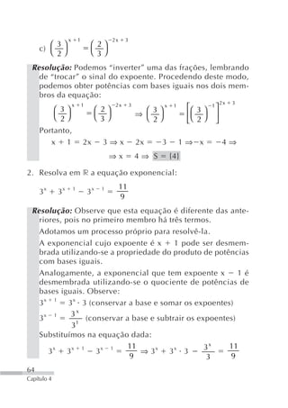 x       1                   2x    3
        ⎛ 3⎞                       ⎛ 2⎞
     c) ⎝ ⎠                        ⎝ 3⎠
          2
 Resolução: Podemos “inverter” uma das frações, lembrando
   de “trocar” o sinal do expoente. Procedendo deste modo,
   podemos obter potências com bases iguais nos dois mem-
   bros da equação:
                                                                                             2x   3
             ⎛ 3⎞
                      x       1
                                       ⎛ 2⎞
                                               2x       3            x    1    ⎡⎛ 3 ⎞   1⎤
                                                            ⇒ ⎛ ⎞
                                                                3
             ⎝ 2⎠                      ⎝ 3⎠                   ⎝ 2⎠             ⎢⎝ ⎠      ⎥
                                                                               ⎣ 2       ⎦
     Portanto,
        x 1                   2x         3⇒x                2x     3          1⇒ x           4⇒
                                            ⇒x              4⇒ S         {4}

2. Resolva em r a equação exponencial:
                                                   11
     3x      3x       1
                                  3x    1
                                                   9
 Resolução: Observe que esta equação é diferente das ante-
   riores, pois no primeiro membro há três termos.
   Adotamos um processo próprio para resolvê-la.
   A exponencial cujo expoente é x         1 pode ser desmem-
   brada utilizando-se a propriedade do produto de potências
   com bases iguais.
   Analogamente, a exponencial que tem expoente x            1é
   desmembrada utilizando-se o quociente de potências de
   bases iguais. Observe:
   3 x 1 3 x 3 (conservar a base e somar os expoentes)
     x 1     3x
   3           1
                  (conservar a base e subtrair os expoentes)
              3
   Substituímos na equação dada:
        x     x 1      x 1    11     x     x        3x    11
      3     3        3           ⇒3      3 3
                              9                      3    9
64
Capítulo 4
 