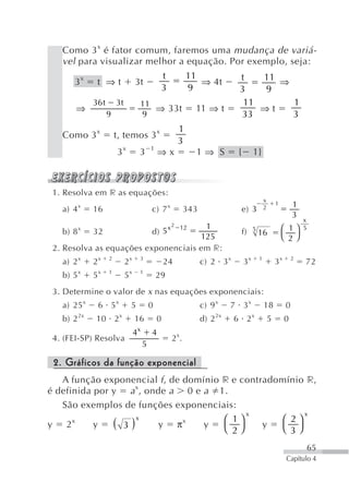 Como 3 x é fator comum, faremos uma mudança de variá-
   vel para visualizar melhor a equação. Por exemplo, seja:
                                                    t              11                t   11 ⇒
       3x      t ⇒t                3t                                 ⇒ 4t
                                                    3              9                 3   9
              36 t       3t         11                                                11      1
       ⇒                               ⇒ 33t                         11 ⇒ t              ⇒t
                     9              9                                                33       3
                                                              1
   Como 3 x              t, temos 3 x
                                                              3
                         3x         3       1
                                                ⇒x                   1⇒ S           {        1}



 1. Resolva em r as equações:
                                                                                                     x
          x                                             x                                            2
                                                                                                             1        1
   a) 4       16                            c) 7                   343               e) 3
                                                                                                                      3
                                                                                                                          x
                                      1                 x 2 12                                                   ⎛ 1⎞     5
    b) 8 x 32             d) 5                                                       f)      5
                                                                                                 16
                                     125                                                                         ⎝ 2⎠
 2. Resolva as equações exponenciais em r:
   a) 2 x     2x     2
                              2x    3
                                                    24                   c) 2 3 x       3x       1
                                                                                                             3x       2
                                                                                                                          72
   b) 5 x     5x     1
                              5x    1
                                                29
 3. Determine o valor de x nas equações exponenciais:
   a) 25 x     6 5x            5            0                            c) 9 x    7 3x              18           0
   b) 2 2x     10 2 x              16           0                        d) 2 2x    6 2x                 5        0
                                   4x       4
 4. (FEI-SP) Resolva                                        2 x.
                                        5

 2. Gráficos da função exponencial
   A função exponencial f , de domínio r e contradomínio r,
é definida por y a x, onde a 0 e a 1.
   São exemplos de funções exponenciais:
                                            x            x
                                       ⎛ 1⎞         ⎛ 2⎞
y 2   x
           y   ( 3) x
                         y π   x
                                   y   ⎝ 2⎠     y   ⎝ 3⎠
                                                                                                                              65
                                                                                                                  Capítulo 4
 