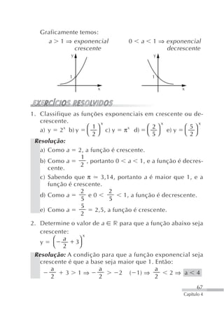Graficamente temos:
     a 1 ⇒ exponencial             0    a   1 ⇒ exponencial
              crescente                         decrescente
              y                             y



              1                             1

                        x                              x




1. Classifique as funções exponenciais em crescente ou de-
   crescente.             x                      x            x
            x       ⎛ 1⎞            x       ⎛ 2⎞        ⎛ 5⎞
   a) y 2 b) y ⎝ ⎠ c) y π d) ⎝ ⎠ e) y ⎝ ⎠
                       2                      5           2
 Resolução:
   a) Como a 2, a função é crescente.
                  1
   b) Como a        , portanto 0 a 1, e a função é decres-
                  2
      cente.
   c) Sabendo que π       3,14, portanto a é maior que 1, e a
      função é crescente.
                  2          2
   d) Como a         e0            1, a função é decrescente.
                  5          5
                  5
   e) Como a            2,5, a função é crescente.
                  2
2. Determine o valor de a r para que a função abaixo seja
   crescente:
                   x
        ⎛ a      ⎞
   y            3
        ⎝ 2      ⎠
 Resolução: A condição para que a função exponencial seja
   crescente é que a base seja maior que 1. Então:
       a                a                   a
            3 1⇒               2 ( 1) ⇒          2⇒ a 4
       2                2                   2
                                                             67
                                                       Capítulo 4
 
