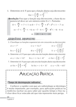 3. Determine m    r para que a função abaixo seja decrescente:
                                        x 1
                            ⎛ m       ⎞
                     f(x)           7
                            ⎝ 4       ⎠
 Resolução: Para que a função seja decrescente, a base da ex-
   ponencial deve ser um número entre 0 e 1. Portanto:
          m                         m
     0          7 1⇒0 7                     7 7 1 7⇒
          4                         4
                m                        m
      ⇒ 7               6⇒ 7 4                4     6 4⇒
                4                         4
                                    ⇒     28     m              24


 5. Classifique as funções exponenciais em crescente ou decrescente:
                                                                 x
             x                         x                    ⎛ 5⎞
    a) y 7                   c) y 12,1              e) y    ⎝ 3⎠
                 x                       x                         x
            ⎛ 1⎞                  ⎛ 12 ⎞                    ⎛ 10 ⎞
    b) y    ⎝ 9⎠             d) y                   f) y    ⎝ 11 ⎠
                                  ⎝ 5 ⎠
 6. Determine a r para que cada uma das funções abaixo seja crescente:
                                                                                      x
                           x                         x              ⎛ a      ⎞
     a) y      (2 a     12)      b) y ( 3 a 4)           c) f(x)           7
                                                                    ⎝ 5      ⎠
 7. Determine k         r para que cada uma das funções abaixo seja decrescente:
                                x
                  ⎛ k       ⎞
     a) f(x)      ⎝ 3
                          9
                            ⎠       b) f(x)    ( k       5) x        c) y   (7 k   63) x




                      APLICAÇÃO PRÁTICA
 Tempo de desintegração radioativa
   Conhecer a rapidez com que um radioisótopo se desintegra
é muito importante, por exemplo, para aplicações práticas na
medicina nuclear ou para saber por quanto tempo o lixo nu-
clear deve ficar estocado até que não represente mais perigo.
68
Capítulo 4
 