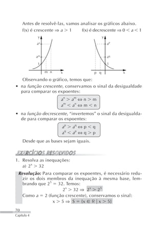 Antes de resolvê-las, vamos analisar os gráficos abaixo.
     f(x) é crescente ⇒ a 1       f(x) é decrescente ⇒ 0 a 1
             y                                y
             an                                   aP


             am                                   aq

             1                                    1

                  m n   x               p q            x

   Observando o gráfico, temos que:
• na função crescente , conservamos o sinal da desigualdade
  para comparar os expoentes:
                        an   am ⇔ n     m
                        am   an ⇔ m     n
• na função decrescente , “invertemos” o sinal da desigualda-
  de para comparar os expoentes:
                        ap   aq ⇔ p     q
                        aq   ap ⇔ q     p
     Desde que as bases sejam iguais.



1. Resolva as inequações:
   a) 2 x 32
  Resolução: Para comparar os expoentes, é necessário redu-
    zir os dois membros da inequação à mesma base, lem-
    brando que 2 5 32. Temos:
                     2 x 32 ⇒ 2 x 2 5
    Como a 2 (função crescente), conservamos o sinal:
                  x 5 ⇒ S {x r x 5}
70
Capítulo 4
 