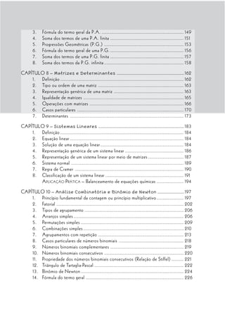 3.     Fórmula do termo geral da P.A. ................................................................... 149
        4.     Soma dos termos de uma P.A. finita ............................................................ 151
        5.     Progressões Geométricas (P.G.) ................................................................. 153
        6.     Fórmula do termo geral de uma P.G. ............................................................ 156
        7.     Soma dos termos de uma P.G. finita ............................................................ 157
        8.     Soma dos termos da P.G. infinita ................................................................. 158

CAPÍTULO 8 – Matrizes e Determinantes .................................................................. 162
    1. Definição ..................................................................................................... 162
    2. Tipo ou ordem de uma matriz ...................................................................... 163
    3. Representação genérica de uma matriz ......................................................... 163
    4. Igualdade de matrizes .................................................................................. 165
    5. Operações com matrizes ............................................................................. 166
    6. Casos particulares ....................................................................................... 170
    7. Determinantes ............................................................................................. 173

CAPÍTULO 9 – Sistemas Lineares .................................................................................... 183
    1. Definição ..................................................................................................... 184
    2. Equação linear ............................................................................................. 184
    3. Solução de uma equação linear .................................................................... 184
    4. Representação genérica de um sistema linear ................................................ 186
    5. Representação de um sistema linear por meio de matrizes ............................. 187
    6. Sistema normal ............................................................................................ 189
    7. Regra de Cramer ......................................................................................... 190
    8. Classificação de um sistema linear ................................................................ 191
       A PLICAÇÃO P RÁTICA – Balanceamento de equações químicas ...................... 194

CAPÍTULO 10 – Análise Combinatória e Binômio de Newton .......................... 197
    1. Princípio fundamental da contagem ou princípio multiplicativo ...................... 197
    2. Fatorial ........................................................................................................ 202
    3. Tipos de agrupamento ................................................................................. 206
    4. Arranjos simples .......................................................................................... 206
    5. Permutações simples .................................................................................... 209
    6. Combinações simples .................................................................................. 210
    7. Agrupamentos com repetição ...................................................................... 213
    8. Casos particulares de números binomiais ..................................................... 218
    9. Números binomiais complementares ............................................................ 219
    10. Números binomiais consecutivos ................................................................. 220
    11. Propriedade dos números binomiais consecutivos (Relação de Stiffel) .......... 221
    12. Triângulo de Tartaglia-Pascal ......................................................................... 222
    13. Binômio de Newton .................................................................................... 224
    14. Fórmula do termo geral ................................................................................ 226
 
