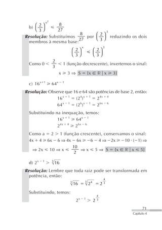 x2
     ⎛ 2⎞      8
  b)
     ⎝ 3⎠      27                   3
                        8      ⎛ 2⎞
Resolução: Substituímos    por ⎝ ⎠ reduzindo os dois
                        27       3
  membros à mesma base:
                                                 x                        3
                                        ⎛ 2⎞                  ⎛ 2⎞
                                        ⎝ 3⎠                  ⎝ 3⎠
                     2
  Como 0                        1 (função decrescente), invertemos o sinal:
                     3
                            x       3⇒ S                 {x       r x         3}

  c) 16 x   1
                     64 x       1


Resolução: Observe que 16 e 64 são potências de base 2, então:
               16 x 1 (2 4) x 1 2 4x 4
               64 x 1 (2 6) x 1 2 6x 6
  Substituindo na inequação, temos:
                16 x 1 64 x 1
                2 4x 4 2 6x 6
  Como a 2 1 (função crescente), conservamos o sinal:
  4x 4 6x 6 ⇒ 4x 6x       6 4 ⇒ 2x        10 ( 1) ⇒
                 10
   ⇒ 2x 10 ⇒ x       ⇒ x 5 ⇒ S {x r x 5}
                  2
                     3
  d) 2 x    1
                         16
Resolução: Lembre que toda raiz pode ser transformada em
  potência, então:
                                                                          4
                                    3                3    4               3
                                        16               2            2
  Substituindo, temos:
                                                                  4
                                             x       1
                                         2                    2   3


                                                                                         71
                                                                                   Capítulo 4
 
