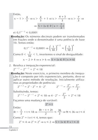 Então,
                  4              4               4        3         7
      x      1      ⇒x                    1⇒x                 ⇒x      ⇒
                  3              3                3                 3
                                                 7
                           ⇒ S       {x    r x      }
                                                 3
   e) 0,1 x 2 0,0001
 Resolução: Os números decimais podem ser transformados
   em frações onde o denominador é uma potência de base
   10. Temos então:
                                       x 2          4
                 x 2            ⎛ 1 ⎞        ⎛ 1 ⎞
             0,1     0,0001 ⇒ ⎝
                                  10 ⎠       ⎝ 10 ⎠
                  1
   Como 0            1, invertemos o sinal de desigualdade:
                 10
            x 2 4 ⇒ x 6 ⇒ S {x r x 6}

2. Resolva a inequação exponencial:
   2 x 2 2 x 1 2 x 18
 Resolução: Neste exercício, o primeiro membro da inequa-
   ção é composto por três exponenciais, portanto, deve-se
   aplicar outro método de resolução. Inicialmente utiliza-
   mos as propriedades de potências:
         x 2     x   2       x         x   1    2x     2x
       2       2 2       4 2         2
                                                21     2
   Substituindo, temos:
         x 2     x 1     x           x       2x
       2       2       2    18 ⇒ 4 2               2 x 18
                                             2
   Façamos uma mudança de variável:
                              2x t
   Então:
          t              8t t 2t       36
   4t         t 18 ⇒                         ⇒ 9t 36 ⇒ t 4
          2                  2           2
     Como 2 x      tet      4, temos que:
             2x   4 ⇒ 2x    22 ⇒ x         2⇒S       {x       rx|   2}
72
Capítulo 4
 