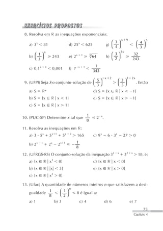 8. Resolva em r as inequações exponenciais:
                                                                                                      x     9                    5
          x                                            x                                  ⎛ 3 ⎞                          ⎛ 4⎞
   a) 3           81                        d) 25                  625                 g)                                ⎝ 3 ⎠
                                                                                          ⎝ 4⎠
                  x                                                                                   2x
      ⎛ 1⎞                                         x       1           5                  ⎛ 3⎞                   32
   b) ⎝ ⎠                   243             e) 2                           64          h)
        3                                                                                 ⎝ 2⎠                   243
                                                                            1
   c) 0,1 x       4
                            0,001           f) 7       x       1
                                                                           343
                                                                                       x    2               1    2x
                                        ⎛ 5⎞                                                      ⎛ 3⎞
 9. (UFPI) Seja S o conjunto-solução de ⎝ ⎠                                                       ⎝ 5⎠                   . Então
                                          3
   a) S       r*                                                           d) S        {x       r x                  1}
   b) S       {x        r x            1}                                  e) S        {x       r x                  1}
   c) S       {x        r x            1}

                                                                   1
10. (PUC-SP) Determine x tal que                                                2 x.
                                                                   8

11. Resolva as inequações em r:
   a) 3 5 x            5x    1
                                      5x    2
                                                   165                     c) 9 x          6 3x           27         0
                                                   1
   b) 2 x     1
                       2x        2x    1
                                                   8
12. (UFRGS-RS) O conjunto-solução da inequação 32                                                 x
                                                                                                           32    x
                                                                                                                          18, é:
   a) {x          r x2           0}                                        d) {x           r x        0}
   b) {x          r     x         3}                                       e) {x           r x        0}
   c) {x          r x2           0}

13. (Ufac) A quantidade de números inteiros n que satisfazem a desi-
                                            n
            1                     ⎛ 1⎞
   gualdade                                        8 é igual a:
            8                     ⎝ 2⎠
   a) 1                     b) 3                       c) 4                            d) 6                     e) 7

                                                                                                                             73
                                                                                                                     Capítulo 4
 