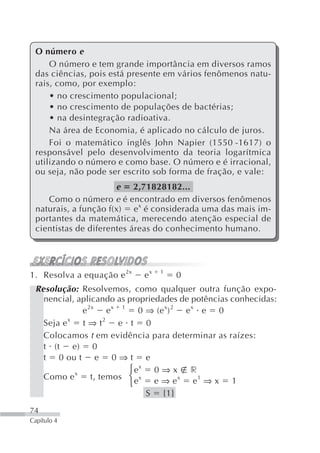 O número e
     O número e tem grande importância em diversos ramos
 das ciências, pois está presente em vários fenômenos natu-
 rais, como, por exemplo:
     • no crescimento populacional;
     • no crescimento de populações de bactérias;
     • na desintegração radioativa.
     Na área de Economia, é aplicado no cálculo de juros.
     Foi o matemático inglês John Napier (1550 -1617) o
 responsável pelo desenvolvimento da teoria logarítmica
 utilizando o número e como base. O número e é irracional,
 ou seja, não pode ser escrito sob forma de fração, e vale:
                      e 2,71828182...
    Como o número e é encontrado em diversos fenômenos
 naturais, a função f(x) e x é considerada uma das mais im-
 portantes da matemática, merecendo atenção especial de
 cientistas de diferentes áreas do conhecimento humano.




1. Resolva a equação e 2x   ex   1
                                     0
 Resolução: Resolvemos, como qualquer outra função expo-
   nencial, aplicando as propriedades de potências conhecidas:
             e 2x e x 1 0 ⇒ (e x) 2 e x e 0
   Seja e x t ⇒ t 2 e t 0
   Colocamos t em evidência para determinar as raízes:
   t (t e) 0
   t 0 ou t e 0 ⇒ t e
                         ⎧ ex 0 ⇒ x r
   Como e  x
                t, temos ⎨ e x e ⇒ e x e 1 ⇒ x 1
                         ⎩
                              S {1}
74
Capítulo 4
 