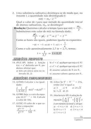 2. Uma substância radioativa desintegra-se de modo que, no
   instante t , a quantidade não desintegrada é:
                          m(t) m 0 2 et
   Qual o valor de t para que metade da quantidade inicial
   de átomos radioativos, m 0, se desintegre?
                                                      m0
 Resolução: Queremos calcular o tempo t para que m(t)      .
                                                      2
   Substituímos este valor de m(t) na fórmula dada:
                    m0
                            m 0 2 et ⇒ 2 1 2 et
                     2
   Como as bases são iguais, podemos igualar os expoentes:
                                              1
                     et      1 ⇒ et 1 ⇒ t
                                              e
   Como e vale aproximadamente 2,7 (e 2,7), temos:
                              1
                        t         ⇒ t 0,37
                             2, 7


14. (PUC-SP) Sobre a função                   b) ex   ax, qualquer que seja a   r*
    t(x)   e x definida em r, po-             c) ex   ax, qualquer que seja a   r*
    demos afirmar que:
    a) tem um único zero no in-               d) assume valores de r em r
       tervalo [0, 2]                         e) assume valores apenas em r


15. (UFMS) Calcular x na igual-               18. (Ufes) Se 9 x  9x 1    216,
                                                            x
    dade:                                         então (2x) é igual a:
                 0
    ⎛    1 ⎞                                      a) 3     c) 9     e) 25 5
    ⎜        ⎟       (0,5)2x   (0,25)84   x
    ⎝ 0 ,125 ⎠                                    b) 3 3 d) 25
16. (UFRR) Seja x a raiz da equa-             19. (Mackenzie-SP) A solução da
    ção (0,1) x 5    10. Calcule                                   x 3          x
    o valor de 10x.                               equação ⎛ 9 ⎞        ⎛ 12 ⎞ é
                                                          ⎝ 16 ⎠       ⎝ 9 ⎠
17. (UFSC) O valor de x que sa-                   é um número racional x, tal que:
    tisfaz a equação:                             a) 1 x 0 d) 2 x 3
      54 x 12    1                                b) 0 x 1         e) 3 x 4
                      é:
      53 x 8    125                               c) 1 x 2

                                                                                75
                                                                          Capítulo 4
 