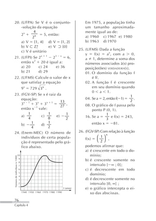 20. (UFPA) Se V é o conjunto-                                                        Em 1975, a população tinha
    -solução da equação                                                              um tamanho aproximada-
            4                                                                        mente igual ao de:
    2x            5, então:
           2x                                                                        a) 1960 c) 1967 e) 1980
    a) V {1, 4} d) V {1, 2}                                                          b) 1963 d) 1970
    b) V z*          e) V   {0}
                                                                                 25. (UFMS) Dada a função
    c) V é unitário
                                                                                     y    f(x)   a x, com a        0,
21. (UFPI) Se                                 2x 1    23 x    6,                     a 1, determine a soma dos
    então x 2                                  20 é igual a:                         números associados à(s) pro-
    a) 20                                     c) 24     e) 36                        posição(ões) VERDADEIRA(S ).
    b) 21                                     d) 29                                  01. O domínio da função f
22. (UFMS) Calcule o valor de x                                                          é r.
    que satisfaz a equação                                                           02. A função f é crescente
                                9x     729 3x .                                          em seu domínio quando
                                                                                         0 a 1.
23. (FGV-SP) Se x é raiz da                                                                                       1
    equação:                                                                         04. Se a 2, então f( 1)        .
                            13                                                                                    2
    3x 1 3x 3x 1               ,                                                     08. O gráfico de f passa pelo
             1              27
    então x vale:                                                                        ponto P (0, 1).
        1          1           1                                                                 1
    a)          c)       e)                                                          16. Se a        e f(x) 243,
        4          8           2                                                                 3
          1        1                                                                     então x      81.
    b)          d)
          4        2
24. (Enem-MEC) O número de                                                       26. (FGV-SP) Com relação à função
                                                                                                  x
    indivíduos de certa popula-                                                             ⎛ 1⎞
                                                                                     f(x)   ⎝ 2⎠ ,
    ção é representado pelo grá-
    fico abaixo.                                                                     podemos afirmar que:
                                                                                     a) é crescente em todo o do-
                          10                                                            mínio;
Número de indivíduos (x 1000)




                           9
                                                                                     b) é crescente somente no
                           8
                           7                                                            intervalo [ ∞ ; 0];
                           6                                                         c) é decrescente em todo
                           5
                           4
                                                                                        domínio;
                           3                                                         d) é decrescente somente no
                           2                                                            intervalo [0, ∞] ;
                           1
                                                                      t (anos)       e) o gráfico intercepta o ei-
                                1 940 1 950 1 960 1 970 1 980 1 990
                                                                                        xo das abscissas.
76
Capítulo 4
 