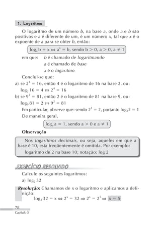 1. Logaritmo
   O logaritmo de um número b , na base a , onde a e b são
positivos e a é diferente de um, é um número x , tal que x é o
expoente de a para se obter b , então:
             log a b    x ⇔ ax    b, sendo b    0, a   0, a   1
     em que:   b é chamado de logaritmando
               a é chamado de base
               x é o logaritmo
    Conclui-se que:
a) se 2 4 16, então 4 é o logaritmo de 16 na base 2, ou:
   log 2 16 4 ⇔ 2 4 16
b) se 9 2 81, então 2 é o logaritmo de 81 na base 9, ou:
   log 9 81 2 ⇔ 9 2 81
    Em particular, observe que: sendo 21 2, portanto log22        1
    De maneira geral,
                       log a a   1, sendo a    0ea     1
     Observação
    Nos logaritmos decimais , ou seja, aqueles em que a
 base é 10, esta freqüentemente é omitida. Por exemplo:
    logaritmo de 2 na base 10; notação: log 2



     Calcule os seguintes logaritmos:
     a) log 2 32
 Resolução: Chamamos de x o logaritmo e aplicamos a defi-
   nição:
         log 2 32 x ⇔ 2 x 32 ⇒ 2 x 2 5 ⇒ x 5

78
Capítulo 5
 