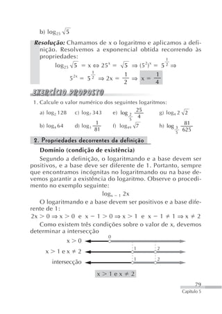 b) log 25 5
 Resolução: Chamamos de x o logaritmo e aplicamos a defi-
   nição. Resolvemos a exponencial obtida recorrendo às
   propriedades:                             1
                          x          2 x
        log 25 5   x ⇔ 25     5 ⇒ (5 )     52 ⇒
                     1
                2x            1          1
              5    5 2 ⇒ 2x     ⇒ x
                              2          4


 1. Calcule o valor numérico dos seguintes logaritmos:
                                          25
    a) log 2 128  c) log 7 343  e) log 2           g) log 4 2 2
                                        5
                                           4
                            1                                 81
    b) log 4 64   d) log 3      f) log 49 7        h) log 3
                            81                             5
                                                             625

 2. Propriedades decorrentes da definição
   Domínio (condição de existência)
   Segundo a definição, o logaritmando e a base devem ser
positivos, e a base deve ser diferente de 1. Portanto, sempre
que encontramos incógnitas no logaritmando ou na base de-
vemos garantir a existência do logaritmo. Observe o procedi-
mento no exemplo seguinte:
                          log x 1 2x
   O logaritmando e a base devem ser positivos e a base dife-
rente de 1:
2x 0 ⇒ x 0 e x 1 0 ⇒ x 1 e x 1 1 ⇒ x 2
   Como existem três condições sobre o valor de x , devemos
determinar a intersecção
                              0
              x   0
                                         1        2
     x    1ex     2
                                         1        2
         intersecção
                          x    1ex      2
                                                                   79
                                                            Capítulo 5
 