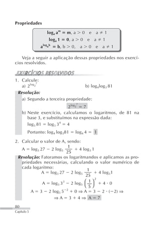 Propriedades

                   log a a m     m, a       0     e   a   1
                     log a 1     0, a       0     e   a   1
               a logab    b, b     0,       a     0   e   a   1

   Veja a seguir a aplicação dessas propriedades nos exercí-
cios resolvidos.


1. Calcule:
             7
   a) 2 log2                      b) log 4log 3 81
 Resolução:
   a) Segundo a terceira propriedade:
                                        7
                            2 log2  7
     b) Neste exercício, calculamos o logaritmos, de 81 na
        base 3, e substituímos na expressão dada:
        log 3 81 log 3 3 4 4
        Portanto: log 4 log 381         log 4 4       1

2. Calcular o valor de A, sendo:
                          1
   A log 3 27 2 log 5           4 log 3 1
                         25
 Resolução: Fatoramos os logaritmandos e aplicamos as pro-
   priedades necessárias, calculando o valor numérico de
   cada logaritmo:
                                      1
            A log 3 27 2 log 5              4 log 31
                                     25
                                          2
             A log 3 3 3
                            2 log 5 ⎛ 1⎞      4 0
                                    ⎝ 5⎠
       A 3 2 log 5 5 2 0 ⇒ A 3 2 ( 2) ⇒
                   ⇒A 3 4⇒ A 7
80
Capítulo 5
 