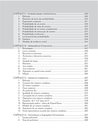 CAPÍTULO 11 – Probabilidade e Estatística .............................................................. 229
    1. Definição ..................................................................................................... 229
    2. Elementos da teoria das probabilidades ....................................................... 230
    3. Experimento composto ................................................................................ 231
    4. Probabilidade de um evento ........................................................................ 232
    5. Probabilidade da união de eventos .............................................................. 235
    6. Probabilidade de um evento complementar .................................................. 236
    7. Probabilidade da intersecção de eventos ..................................................... 237
    8. Probabilidade condicional ........................................................................... 238
    9. Lei binominal das probabilidades ................................................................ 240
    10. Estatística .................................................................................................... 242
    11. Medidas de tendência central ..................................................................... 244
CAPÍTULO 12 – Matemática Financeira ........................................................................ 247
    1. Porcentagem ................................................................................................ 247
    2. Lucro e prejuízo .......................................................................................... 249
    3. Descontos e acréscimos ............................................................................... 251
    4. Acréscimos e descontos sucessivos ............................................................. 253
    5. Juro ............................................................................................................ 256
    6. Unidade de tempo ...................................................................................... 257
    7. Montante .................................................................................................... 257
    8. Juro simples ................................................................................................ 258
    9. Juro composto ............................................................................................ 261
    10. Aplicação ou capital à taxa variável .............................................................. 263
    11. Inflação ....................................................................................................... 264
CAPÍTULO 13 – Números Complexos ................................................................................ 267
    1. Definição ..................................................................................................... 267
    2. Conjunto dos números complexos ............................................................... 268
    3. O número complexo ................................................................................... 268
    4. Casos especiais ........................................................................................... 268
    5. As potências de i ........................................................................................ 272
    6. Igualdade de números complexos ................................................................ 274
    7. Conjugado de um número complexo ........................................................... 275
    8. Operações com números complexos ........................................................... 276
    9. Equações do 1º e 2º graus em c ................................................................. 278
    10. Representação gráfica – plano de Argand-Gauss ......................................... 280
    11. Módulo de um número complexo ............................................................... 281
    12. Argumento de um número complexo ........................................................... 283
    13. Forma trigonométrica ou polar dos números complexos ................................ 285
CAPÍTULO 14 – Polinômios e Equações Polinomiais ............................................ 287
    1. Função polinomial ....................................................................................... 288
    2. Grau do polinômio ..................................................................................... 289
 