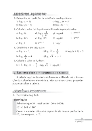 2. Determine as condições de existência dos logaritmos:
    a) log 2 (x 3)                   c) log x 1(x 5)
    b) log x (2x 4)                  d) log x (3x 1)
 3. Calcule o valor dos logaritmos utilizando as propriedades:
                                 1
    a) log 2 64       d) log 1          g) log 8 64      j) 7 log7 20
                             3
                                27
   b) log 7 343            e) log 5 125            h) log 9 81          l) 3 log3 9

   c) log 2 1              f) 2 log2 5             i) log 7 1

 4. Determine x em cada caso:
                                                       1
   a) log 4 x       3                c) log x 10                 e) log 3 (x    1)     5
                                                       2
            x
   b) log 2      4            d) log x         3           1
            2
 5. Calcule o valor de k, dado:
                       1
    k 3 log 4 64           log 5 5             log 10 0,1
                       2

 3. Logaritmo decimal              característica e mantissa
   A tabela logarítmica foi amplamente utilizada até a inven-
ção da calculadora eletrônica. Mostraremos como proceder
para consultar a tabela.



1. Determine log 341.
 Resolução:
   Sabemos que 341 está entre 100 e 1.000:
   10 2       341       10 3
   Como a característica é o expoente de menor potência de
   10, temos que c 2.
                                                                                      81
                                                                               Capítulo 5
 