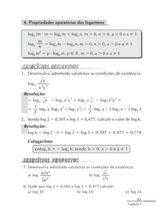 4. Propriedades operatórias dos logaritmos

   loga (m n)              loga m      loga n, m       0, n           0, a    0ea           1
            m
   loga                  loga m     loga n, m       0, n      0, a           0ea        1
            n
   loga mp           p loga m, p           r, m      0, a     0ea            1



1. Desenvolva admitindo satisfeitas as condições de existência:
                y
   log 3
            x 2y 3
 Resolução:
                                        1
     log 3 y       log 3 x 2y 3 log 3 y 2    log 3 x 2y 3
      1                                1
         log3 y (log3 x2 log3 z3)         log3 y 2 log3 x                           3 log3 z
      2                                2
2. Sendo log 2             0,301 e log 3          0,477, calcule o valor de log 6.
 Resolução:
   log 6 log 2 3                   log 2     log 3      0,301            0,477          0,778

   Cologaritmo
       colog a b                  log a b, sendo b         0, a        0ea         1



 7. Desenvolva admitindo satisfeitas as condições de existência:
             m 5n 2                                               r
   a) log                                           b) log
                3
                    p2                                        s4 t

 8. Dado que log 2            0,301 e log 3 0,477 calcule:
    a) log 30                           b) log 18                                  c) log 24

                                                                                                83
                                                                                       Capítulo 5
 