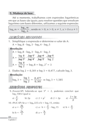 5. Mudança de base
   Até o momento, trabalhamos com expressões logarítmicas
em que as bases são iguais; para resolver questões que envolvam
logaritmo com bases diferentes, utilizamos a seguinte expressão:
               log a m
 logn m                 , sendo m          0, n        0, n     1, a         0ea        1
                log a n



1. Simplifique a expressão e determine o valor de A:
   A log 3 8 log 4 3 log 5 4 log 2 5
 Resolução:
   A log 3 8 log 4 3 log 5 4 log 2 5
             log   8   log 3       log 4         log 5
    A
             log   3   log 4       log 5         log 2
             log   8
    A                  log 2 8       log 2 2 3     3
             log   2
2. Dados log 2             0,301 e log 3         0,477, calcule log 2 3.
 Resolução:
                   log 3        0 , 477
    log 2 3                             ⇒ log 2 3             1,585
                   log 2        0 , 301


 9. (Fuvest-SP) Sabendo-se que 5 p                 2, podemos concluir que
    log 2 100 é igual a:
         2                                                                    2        2p
    a)            b) 2p  c) 2 p 2                  d) 2        2p        e)
         p                                                                         p
10. (PUC-SP) Se a          log 8 225 e b log 2 15, então:
           2b                              2                                   a
    a) a                         c) a b          log 2 15             e) b
            3                              3                                   3
           2a                           b
    b) b                         d) a
            3                           3
84
Capítulo 5
 