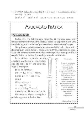 11. (FGV-SP) Sabendo-se que log 2       m e log 3                    n, podemos afirmar
    que log 108 vale:
   a) m 2   n3    b) m 3   n2   c) 2m      3n                     d) 3m   2n   e) 6mn




                 APLICAÇÃO PRÁTICA
 A escola de pH
    Todos nós, em determinada situação, já comentamos como
um suco de determinada fruta estava ácido ou já pedimos em uma
farmácia algum “antiácido” para combater dores de estômago.
    Na química, existe uma escala desenvolvida pelo bioquímico
dinamarquês Soren Peter L. Sórensen em 1909, chamada de esca-
la de pH, que nos fornece uma ferramenta prática para quantificar
o quão ácida ou básica é uma determinada substância.
    Para utilizar a escala, é ne-          pH         Substâncias
                                            acidez aumentando




cessário conhecer a concentra-              0
ção de íons de H + da solução.              1     Ácido da bateria de
                                                    um automóvel
Veja o exemplo.                             2       Suco de limão,
                                                     suco gástrico
    Suco de laranja:                        3 Vinagre, suco de laranja
       +                    3
    [H ] 1,0 10 mol/L                       4       Suco de tomate
                                +           5     Café, chuva, vinho
    Como pH              log [H ],  neutro  6         Leite, saliva
    então                                   7     Água pura, sangue
                                          basicidade aumentando




                                            8    Xampu, água do mar
    pH suco de laranja
                                            9    Bicarbonato de sódio
         log 10 3                          10     Leite de magnésia,
                       10                            sabão líquido
         ( 3) log             3            11     Produto de limpeza
    A escala de pH varia de 0 a 14.                   com amônia
                                           12           Barrilha
    Vejamos na figura a seguir o           13         Limpa-forno
pH de algumas substâncias.                 14

                                                                          (Bosquilha,1999)


                                                                                        85
                                                                                 Capítulo 5
 