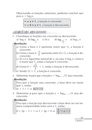 Observando as funções anteriores, podemos concluir que
   para y log ax:

          • se a > 1, a função é crescente;
          • se 0 < a < 1, a função é decrescente.



1. Classifique as funções em crescente ou decrescente:
   a) log 2 x b) log 1 x  c) ln x  d) log 3 x e) log 12 x
                    2                         2
 Resolução:
   a) Como a base é 2 (portanto maior que 1), a função é
      crescente.
                       1
   b) Como a base é       (portanto entre 0 e 1), a função é de-
                       2
      crescente.
   c) ln x é o logaritmo natural de x , ou seja, é log e x; como e
      é maior que 1, então a função é crescente.
                     3
   d) Como 0               1, então a função é decrescente.
                    2
   e) Sendo 12 1, a função é crescente.
2. Determine m para que a função y logm 3 57 seja crescente.
 Resolução:
   Para que a função seja crescente, a base deve ser maior
   que 1, então:
   m 3 1⇒ m             2
3. Determine p para que a função y       log 2p 3 21 seja de-
   crescente.
 Resolução:
   Para que a função seja decrescente a base deve ser um nú-
   mero compreendido entre zero e 1, então:
                                      3
   0 2p 3 1 ⇒ 3 2p 4 ⇒                       p 2
                                      2

                                                                87
                                                          Capítulo 5
 