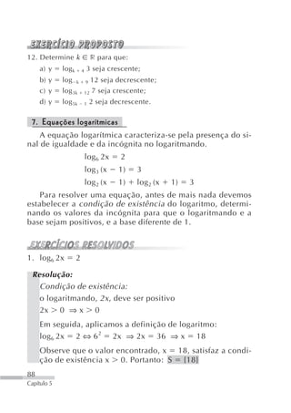 12. Determine k                   r para que:
     a) y    log k       4   3 seja crescente;
     b) y    log     k       9    12 seja decrescente;
     c) y    log 3k          12   7 seja crescente;
     d) y    log 5k          1   2 seja decrescente.

 7. Equações logarítmicas
    A equação logarítmica caracteriza-se pela presença do si-
nal de igualdade e da incógnita no logaritmando.
                             log 6 2x      2
                             log 3 (x     1)    3
                             log 2 (x     1)    log 2 (x   1)   3
    Para resolver uma equação, antes de mais nada devemos
estabelecer a condição de existência do logaritmo, determi-
nando os valores da incógnita para que o logaritmando e a
base sejam positivos, e a base diferente de 1.



1. log 6 2x          2

 Resolução:
   Condição de existência:
   o logaritmando, 2x , deve ser positivo
   2x 0 ⇒ x 0
     Em seguida, aplicamos a definição de logaritmo:
     log 6 2x 2 ⇔ 6 2 2x ⇒ 2x 36 ⇒ x 18
     Observe que o valor encontrado, x 18, satisfaz a condi-
     ção de existência x 0. Portanto: S {18}
88
Capítulo 5
 