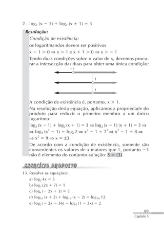 2. log 2 (x       1)        log 2 (x           1)         3
 Resolução:
   Condição de existência:
   os logaritmandos devem ser positivos
   x 1 0⇒x 1ex 1 0⇒x                        1
   Tendo duas condições sobre o valor de x , devemos procu-
   rar a intersecção das duas para obter uma única condição:
                                           1

                                                               1


                                                               1


   A condição de existência é, portanto, x 1.
   Na resolução desta equação, aplicamos a propriedade do
   produto para reduzir o primeiro membro a um único
   logaritmo:
   log2 (x 1) log2 (x 1) 3 ⇒ log2 (x 1) (x 1) 3 ⇒
   ⇒ log 2 (x 2 1) log 22 ⇒ x 2 1 2 3 ⇒ x 2 1 8 ⇒
   ⇒ x 2 9 ⇒ x ±3
   De acordo com a condição de existência, somente são
   convenientes os valores de x maiores que 1, portanto 3
   não é elemento do conjunto-solução: S {3}



13. Resolva as equações:
   a) log 2 4x         5
   b) log 3 (2x        7)        1
   c) log x (     2x        3)       2
   d) log 10 (x        2)        log 10 (x          2)    log 10 12
   e) log 2 (     2x        36)          log 2 (1        3x)       2
                                                                             89
                                                                       Capítulo 5
 
