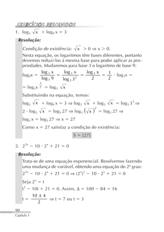 1. log 3       x           log 9 x    3
 Resolução:
     Condição de existência: x       0 ⇒ x 0.
     Nesta equação, os logaritmos têm bases diferentes, portanto
     devemos reduzi-los à mesma base para poder aplicar as pro-
     priedades. Mudaremos para base 3 o logaritmo de base 9:
              log 3 x     log 3 x   log 3 x    1
     log 9x                                        log 3x
              log 3 9    log 3 3 2     2       2
                   1
          log 3x   2         log 3   x
     Substituindo na equação, temos:
     log 3     x           log 9 x    3 ⇒ log 3        x         log 3   x    log 3 3 3 ⇒
                                log 3 27 ⇒ log 3 (      x)
                                                             2
     2 log 3           x                                            log 3 27 ⇒
     log 3 x       log 3 27 ⇒ x              27
     Como x                27 satisfaz a condição de existência:
                                              S   {27}

2. 2 2x        10 2 x           21       0
 Resolução:
     Trata-se de uma equação exponencial. Resolvemos fazendo
     uma mudança de variável, obtendo uma equação do 2º grau:
     2 2x      10 2x            21       0 ⇒ (2 x) 2       10 2 x        21    0
     Seja 2 x          t
     t2      10t           21    0. Assim, Δ           100        84     16
             10 ± 4
     t              ⇒t               7 ou t       3
               2
90
Capítulo 5
 