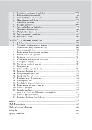 3.      Princípio de identidade de polinômios ......................................................... 290
        4.      Polinômio identicamente nulo ...................................................................... 290
        5.      Valor numérico de um polinômio ................................................................. 291
        6.      Operações com polinômios ........................................................................ 293
        7.      Método de Descartes .................................................................................. 297
        8.      Equações polinomiais .................................................................................. 299
        9.      Teorema fundamental da álgebra .................................................................. 299
        10.     Teorema da decomposição .......................................................................... 299
        11.     Multiplicidade de uma raiz .......................................................................... 301
        12.     Teorema das raízes complexas ...................................................................... 302
        13.     Relações de Girard ..................................................................................... 304
CAPÍTULO 15 – Geometria Analítica .............................................................................. 306
    1. Definição ..................................................................................................... 306
    2. Sistema de coordenadas sobre uma reta ....................................................... 306
    3. Distância entre dois pontos na reta real ........................................................ 307
    4. Coordenadas cartesianas ............................................................................. 308
    5. Distância entre dois pontos de um plano ...................................................... 310
    6. Ponto médio de um segmento ...................................................................... 312
    7. Baricentro ................................................................................................... 313
    8. Condição de alinhamento de três pontos ..................................................... 315
    9. Inclinação de uma reta ................................................................................. 318
    10. Coeficiente angular de uma reta ................................................................... 318
    11. Equação da reta ........................................................................................... 321
    12. Determinando a equação da reta .................................................................. 321
    13. Equação reduzida da reta ............................................................................. 323
    14. Equação segmentaria da reta ........................................................................ 325
    15. Equação geral da reta .................................................................................. 328
    16. Posições relativas de duas retas .................................................................... 330
    17. Intersecção de retas ..................................................................................... 333
    18. Condição de perpendicularismo .................................................................. 334
    19. Distância entre um ponto e uma reta ............................................................ 337
    20. Definição de elipse ...................................................................................... 338
    21. Equações da elipse ...................................................................................... 339
        A PLICAÇÃO P RÁTICA – Órbitas dos corpos celestes ..................................... 341
    22. Definição de circunferência .......................................................................... 342
    23. Equação reduzida da circunferência ............................................................. 342
Gabarito        ................................................................................................................... 347
Tabela Trigonométrica ................................................................................................... 362
Tabela de Logaritmos Decimais ...................................................................................... 364
Bibliografia ................................................................................................................... 367
Siglas de vestibulares .................................................................................................... 367
 