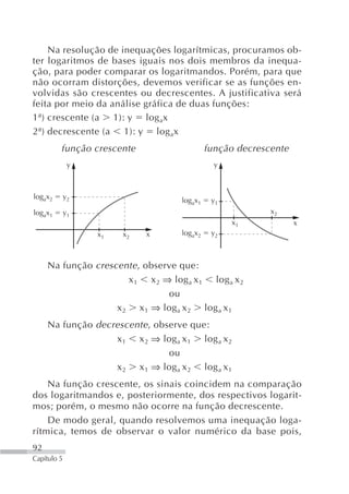 Na resolução de inequações logarítmicas, procuramos ob-
ter logaritmos de bases iguais nos dois membros da inequa-
ção, para poder comparar os logaritmandos. Porém, para que
não ocorram distorções, devemos verificar se as funções en-
volvidas são crescentes ou decrescentes. A justificativa será
feita por meio da análise gráfica de duas funções:
1ª) crescente (a 1): y log ax
2ª) decrescente (a 1): y log ax
         função crescente                     função decrescente
              y                                 y



logax2       y2
                                     logax1    y1
logax1       y1                                             x2
                                                    x1             x
                  x1   x2   x        logax2    y2



     Na função crescente , observe que:
                       x 1 x 2 ⇒ log a x 1 log a x 2
                                ou
                    x 2 x 1 ⇒ log a x 2 log a x 1
     Na função decrescente , observe que:
                   x 1 x 2 ⇒ log a x 1 log a x 2
                                ou
                   x 2 x 1 ⇒ log a x 2 log a x 1
    Na função crescente, os sinais coincidem na comparação
dos logaritmandos e, posteriormente, dos respectivos logarit-
mos; porém, o mesmo não ocorre na função decrescente.
    De modo geral, quando resolvemos uma inequação loga-
rítmica, temos de observar o valor numérico da base pois,
92
Capítulo 5
 