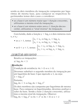 sendo os dois membros da inequação compostos por loga-
ritmos de mesma base, para comparar os respectivos lo-
garitmandos temos dois casos a considerar:

 • se a base é um número maior que 1 (função crescente),
   utilizamos o mesmo sinal da inequação;
 • se a base é um número entre zero e 1 (função decres-
   cente), utilizamos o “sinal inverso” da inequação.

     Concluindo, dada a função y log a x e dois números reais
x 1 e x 2:
                       ⎧ x 1 x 2 ⇒ log a x 1 log a x 2
     • se a 1, temos ⎨
                       ⎩ x 2 x 1 ⇒ log a x 2 log a x 1
                         ⎧ x1      x 2 ⇒ log a x 1   log a x 2
   • se 0   a   1, temos ⎨
                         ⎩ x2      x 1 ⇒ log a x 2   log a x 1



   Resolva as inequações:
   a) log 2 4x 3
 Resolução:
   Condição de existência: 4x 0 ⇒ x 0.
   Devemos substituir o segundo membro da inequação por
   um logaritmo de base 2 que equivale a 3, ou seja:
   3 log 2 2 3
   Portanto,
   log 2 4x 3 ⇒ log 2 4x    log 2 2 3
   Os dois membros são compostos por logaritmos de mesma
   base. Para comparar os logaritmandos, devemos analisar o
   valor da base. Sendo a base 2 (função crescente), utiliza-
   mos o mesmo sinal da inequação. Observe:
   log 2 4x log 2 2 3 ⇒ 4x 2 3 ⇒ 4x 8 ⇒ x 2
                                                                   93
                                                             Capítulo 5
 