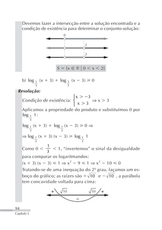 Devemos fazer a intersecção entre a solução encontrada e a
     condição de existência para determinar o conjunto-solução:
                                                0

                                                                    2

                                                                    2



                                        S           {x        r 0        x    2}

     b) log       1   (x        3)          log      1   (x     3)       0
                  3                                  3

 Resolução:
                             ⎧x    3
     Condição de existência: ⎨       ⇒x 3
                             ⎩ x  3
     Aplicamos a propriedade do produto e substituímos 0 por
     log 1 1:
             3

     log     1   (x        3)        log    1   (x        3)        0⇒
             3                              3

     ⇒ log        1   (x        3) (x           3)        log   1    1
                  3                                             3
                 1
     Como 0            1, “invertemos” o sinal da desigualdade
                 3
     para comparar os logaritmandos:
     (x 3) (x 3) 1 ⇒ x 2 9 1 ⇒ x 2 10 0
     Tratando-se de uma inequação do 2º grau, façamos um es-
     boço do gráfico; as raízes são   10 e      10 , a parábola
     tem concavidade voltada para cima:

                                                10                       10




94
Capítulo 5
 
