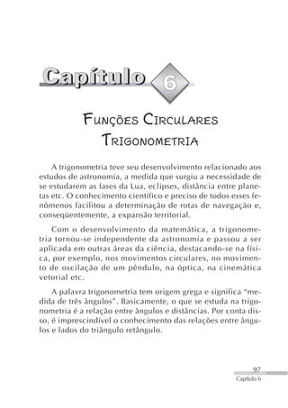 FUNÇÕES CIRCULARES
              TRIGONOMETRIA
    A trigonometria teve seu desenvolvimento relacionado aos
estudos de astronomia, a medida que surgiu a necessidade de
se estudarem as fases da Lua, eclipses, distância entre plane-
tas etc. O conhecimento científico e preciso de todos esses fe-
nômenos facilitou a determinação de rotas de navegação e,
conseqüentemente, a expansão territorial.
    Com o desenvolvimento da matemática, a trigonome-
tria tornou-se independente da astronomia e passou a ser
aplicada em outras áreas da ciência, destacando-se na físi-
ca, por exemplo, nos movimentos circulares, no movimen-
to de oscilação de um pêndulo, na óptica, na cinemática
vetorial etc.
    A palavra trigonometria tem origem grega e significa “me-
dida de três ângulos”. Basicamente, o que se estuda na trigo-
nometria é a relação entre ângulos e distâncias. Por conta dis-
so, é imprescindível o conhecimento das relações entre ângu-
los e lados do triângulo retângulo.




                                                             97
                                                       Capítulo 6
 