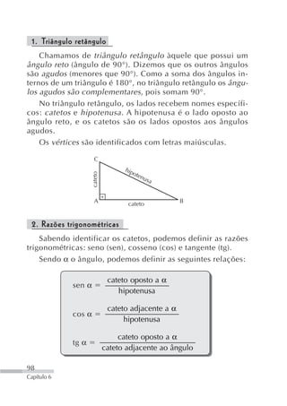 1. Triângulo retângulo
    Chamamos de triângulo retângulo àquele que possui um
ângulo reto (ângulo de 90°). Dizemos que os outros ângulos
são agudos (menores que 90°). Como a soma dos ângulos in-
ternos de um triângulo é 180°, no triângulo retângulo os ângu-
los agudos são complementares , pois somam 90°.
    No triângulo retângulo, os lados recebem nomes específi-
cos: catetos e hipotenusa . A hipotenusa é o lado oposto ao
ângulo reto, e os catetos são os lados opostos aos ângulos
agudos.
    Os vértices são identificados com letras maiúsculas.

                      C
                                    hip
                                       ote
                     cateto




                                          nus
                                              a


                      A              cateto           B


 2. Razões trigonométricas
    Sabendo identificar os catetos, podemos definir as razões
trigonométricas: seno (sen), cosseno (cos) e tangente (tg).
    Sendo α o ângulo, podemos definir as seguintes relações:

                               cateto oposto a α
             sen α
                                  hipotenusa

                               cateto adjacente a α
             cos α
                                    hipotenusa

                                   cateto oposto a α
             tg α
                              cateto adjacente ao ângulo

98
Capítulo 6
 