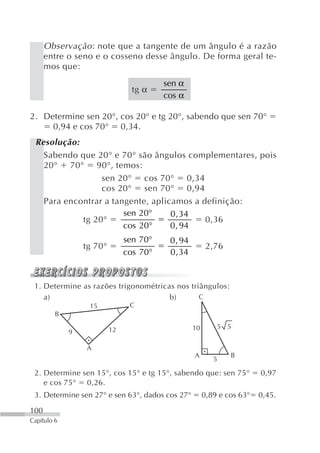 Observação : note que a tangente de um ângulo é a razão
      entre o seno e o cosseno desse ângulo. De forma geral te-
      mos que:
                                         sen α
                                 tg α
                                         cos α

2. Determine sen 20°, cos 20° e tg 20°, sabendo que sen 70°
     0,94 e cos 70° 0,34.
 Resolução:
   Sabendo que 20° e 70° são ângulos complementares, pois
   20° 70° 90°, temos:
                 sen 20° cos 70° 0,34
                 cos 20° sen 70° 0,94
   Para encontrar a tangente, aplicamos a definição:
                       sen 20°     0 , 34
            tg 20°                         0,36
                       cos 20°     0 , 94
                               sen 70°    0 , 94
                 tg 70°                                  2,76
                               cos 70°    0 , 34


 1. Determine as razões trigonométricas nos triângulos:
    a)                                b)       C
                  15            C
         B

                          12                       10       5 5
             9

                 A
                                                   A            B
                                                           5

 2. Determine sen 15°, cos 15° e tg 15°, sabendo que: sen 75°            0,97
    e cos 75° 0,26.
 3. Determine sen 27° e sen 63°, dados cos 27°          0,89 e cos 63°   0,45.

100
Capítulo 6
 
