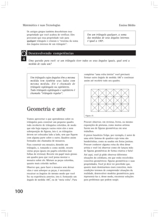 Matemática e suas Tecnologias                                                             Ensino Médio

      Os antigos gregos também descobriram essa
      propriedade que você acabou de verificar. Eles         Em um triângulo qualquer, a soma
      provaram que essa propriedade vale para                das medidas de seus ângulos internos
      qualquer triângulo e criaram o “teorema da soma        é igual a 180o.
      dos ângulos internos de um triângulo”:


       Desenvolvendo competências
  4    Uma questão para você: se um triângulo tiver todos os seus ângulos iguais, qual será a
       medida de cada um?


                                                          completar “uma volta inteira” você precisará
                                                                                              o
         Um triângulo cujos ângulos têm a mesma           formar outro ângulo de medida 180 e continuar
         medida tem também seus lados com                 assim até recobrir todo seu quadro.
         mesma medida. Ele é chamado de
         triângulo eqüiângulo ou eqüilátero.
         Todo triângulo eqüiângulo e eqüilátero é
         chamado “triângulo regular”.




      Geometria e arte
                                                           Figura 25
      Vamos aproveitar o que aprendemos sobre os
      triângulos para construir um pequeno quadro         Procure observar, em revistas, livros, ou mesmo
      todo recoberto de triângulos coloridos, de modo     exposições de pinturas, como muitos artistas
      que não haja espaços vazios entre eles e nem        fazem uso de figuras geométricas em seus
      sobreposição de figuras, isto é, os triângulos      trabalhos.
      devem ser colocados lado a lado, sem que fiquem     O pintor brasileiro Volpe, por exemplo, é autor de
      com alguma parte sobre o outro. Quadros assim       uma série famosa de quadros cujo tema são
      formados são chamados de mosaicos.                  bandeirinhas, como as usadas em festas juninas.
      Para construir seu mosaico, desenhe um              Procure conhecer alguma coisa da obra desse
      triângulo, e, tomando-o como molde, recorte         artista e você irá observar como ele lançou mão
      várias peças iguais em papéis coloridos (use        de figuras geométricas de forma criativa e bela!
      folhas de revistas). Recorte em papel mais grosso   Até aqui, você já pôde observar diferentes
      um quadro para que você possa montar o              situações do cotidiano, em que estão envolvidos
      mosaico sobre ele. Misture as peças coloridas,      conceitos geométricos: figuras geométricas e suas
      quanto mais colorido melhor.                        propriedades. Você já deve ter percebido que,
      Observe que, para fazer o mosaico sem deixar        quanto mais dominarmos esses conceitos, mais
      vãos e sem sobrepor as peças, é necessário          condições teremos de compreender situações da
      encaixar os ângulos do mesmo modo que você          realidade, desenvolver modelos geométricos para
      fez na experiência anterior, isto é, formando um    representá-las e, desse modo, encontrar soluções
                            o
      ângulo de medida 180 , ou de “meia volta”. Para     para problemas que podem surgir.




100
 
