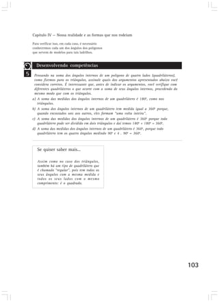 Capítulo IV — Nossa realidade e as formas que nos rodeiam

    Para verificar isso, em cada caso, é necessário
    conhecermos cada um dos ângulos dos polígonos
    que servem de modelos para tais ladrilhos.



      Desenvolvendo competências
5    Pensando na soma dos ângulos internos de um polígono de quatro lados (quadriláteros),
     como fizemos para os triângulos, assinale quais dos argumentos apresentados abaixo você
     considera corretos. É interessante que, antes de indicar os argumentos, você verifique com
     diferentes quadriláteros o que ocorre com a soma de seus ângulos internos, procedendo do
     mesmo modo que com os triângulos.
    a) A soma das medidas dos ângulos internos de um quadrilátero é 180o, como nos
       triângulos.
    b) A soma dos ângulos internos de um quadrilátero tem medida igual a 360o porque,
       quando encostados uns aos outros, eles formam “uma volta inteira”.
    c) A soma das medidas dos ângulos internos de um quadrilátero é 360o porque todo
       quadrilátero pode ser dividido em dois triângulos e daí temos 180o + 180o = 360o.
    d) A soma das medidas dos ângulos internos de um quadrilátero é 360o, porque todo
       quadrilátero tem os quatro ângulos medindo 90o e 4 . 90o = 360o.



       Se quiser saber mais...

       Assim como no caso dos triângulos,
       também há um tipo de quadrilátero que
       é chamado “regular”, pois tem todos os
       seus ângulos com a mesma medida e
       todos os seus lados com o mesmo
       comprimento: é o quadrado.




                                                                                                  103
 