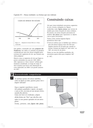 Capítulo IV — Nossa realidade e as formas que nos rodeiam


           CASOS DE DENGUE NO ESTADO                      Construindo caixas
                                                          Até aqui, temos trabalhado com pontos, segmentos
                                                          de reta, círculos, retângulos etc, figuras
                                                          conhecidas como figuras planas, que servem de
                                                          modelo para várias situações de nosso cotidiano.
                                                          No entanto, em outras situações precisamos de
                                                          modelos não planos para representar os objetos
                                                          com os quais convivemos.
                                                          Vamos, então, analisar algumas figuras
                                                          geométricas desse tipo:
      Figura 37 — Adaptado do Jornal Folha de S. Paulo,   • Você já verificou que os ladrilhos que cobrem o
      23/06/2002                                            piso sem deixar espaços entre eles têm seus
                                                            ângulos internos de tal modo que, quando se
    Esse gráfico, constituído por uma poligonal das         juntam, formam um ângulo de “uma volta”, ou
                                                                o
    freqüências, nos indica as variações da grandeza        360 , em torno de um ponto.
    considerada por meio das alturas atingidas pelos      Assim, no caso dos ladrilhos quadrados, são
                                                                                                      o
    extremos dos segmentos de reta que formam essa        necessários quatro deles para completar 360
                                                                 o
    linha poligonal.                                      (4 . 90 ).
    Observe como os segmentos de reta que ligam os
    pontos assinalados nos anos de 1999, 2000 e
    2001 registram os “altos e baixos” sofridos pelo
    fenômeno considerado, ao longo do tempo. É
    fácil visualizar que houve uma diminuição de
    casos registrados em 2000 e um grande aumento
    em 2001.


     Desenvolvendo competências
7    Se unirmos apenas três desses ladrilhos,
     como na figura ao lado, quantos graus tem o
     ângulo indicado?

     Faça a seguinte experiência: recorte
     três pedaços quadrados e iguais, em papel,
     e una os três, em torno de um mesmo vértice,
     usando fita adesiva.
     Como você deve ter verificado, a figura
     obtida forma um “bico” que não fica com
     todos os seus pontos apoiados em um único
     plano.
     Forma, portanto, uma figura não plana.
                                                           Figura 38




                                                                                                              107
 